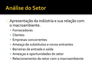 Apresentação da indústria e sua relação com
o macroambiente.
 Fornecedores
 Clientes
 Empresas concorrentes
 Ameaça de substitutos e novos entrantes
 Barreiras de entrada e saída
 Ameaças e oportunidades do setor
 Relacionamento do setor com o macroambiente
 