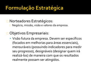 Norteadores Estratégicos:
Negócio, missão, visão e valores da empresa.
Objetivos Empresariais:
 Visão futura da empresa. Devem ser específicos
(focados em melhorias para áreas essenciais),
mensuráveis (possuindo indicadores para medir
seu progresso), designáveis (designar quem irá
realizá-los) de maneira com que os resultados
realmente possam ser atingidos.
 
