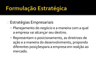 Estratégias Empresariais
 Planejamento do negócio e a maneira com a qual
a empresa vai alcançar seu destino.
 Representam o posicionamento, as diretrizes de
ação e a maneira do desenvolvimento, propondo
diferentes posiçõespara a empresa em realção ao
mercado.
 