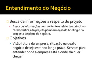 Busca de informações a respeito do projeto
▪ Busca de informações com o cliente e relato das principais
características do projeto para formação do briefing e da
proposta de plano de negócio.
Objetivos
 Visão futura da empresa, situação na qual o
negócio deseja estar no longo prazo. Servem para
entender onde a empresa está e onde ela quer
chegar.
 