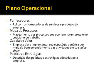Fornecedores
 Rol com os fornecedores de serviços e produtos da
empresa.
Mapa de Processos
 Mapeamento dos processos que ocorrem na empresa e no
cotidiano de trabalho
Cadeia deValor
 Empresa deve implementar sua estratégia genérica por
meio do bom gerenciamento das atividades em sua value
chain.
Políticas e Estratégias
 Descrição das políticas e estratégias adotadas pela
empresa.
 