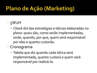 5W2H
 Check-list das estratégias e táticas elaboradas no
plano: quais são, como serão implementadas,
onde, quando, por que, quem será responsável
por elas e quanto custarão.
Cronograma
 Tabela que diz quando cada tática será
implementada, quanto custará e quem será
responsável por realizá-la.
 