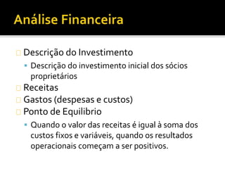 Descrição do Investimento
 Descrição do investimento inicial dos sócios
proprietários
Receitas
Gastos (despesas e custos)
Ponto de Equilibrio
 Quando o valor das receitas é igual à soma dos
custos fixos e variáveis, quando os resultados
operacionais começam a ser positivos.
 