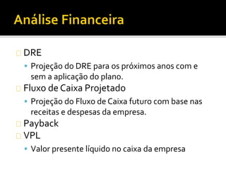 DRE
 Projeção do DRE para os próximos anos com e
sem a aplicação do plano.
Fluxo de Caixa Projetado
 Projeção do Fluxo de Caixa futuro com base nas
receitas e despesas da empresa.
Payback
VPL
 Valor presente líquido no caixa da empresa
 