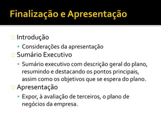 Introdução
 Considerações da apresentação
Sumário Executivo
 Sumário executivo com descrição geral do plano,
resumindo e destacando os pontos principais,
assim como os objetivos que se espera do plano.
Apresentação
 Expor, à avaliação de terceiros, o plano de
negócios da empresa.
 