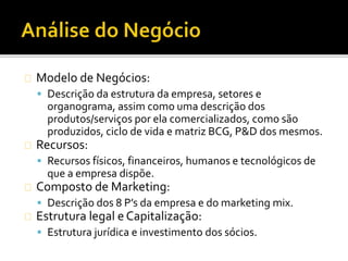 Modelo de Negócios:
 Descrição da estrutura da empresa, setores e
organograma, assim como uma descrição dos
produtos/serviços por ela comercializados, como são
produzidos, ciclo de vida e matriz BCG, P&D dos mesmos.
Recursos:
 Recursos físicos, financeiros, humanos e tecnológicos de
que a empresa dispõe.
Composto de Marketing:
 Descrição dos 8 P’s da empresa e do marketing mix.
Estrutura legal e Capitalização:
 Estrutura jurídica e investimento dos sócios.
 