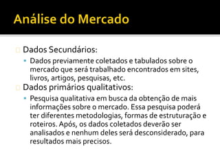 Dados Secundários:
 Dados previamente coletados e tabulados sobre o
mercado que será trabalhado encontrados em sites,
livros, artigos, pesquisas, etc.
Dados primários qualitativos:
 Pesquisa qualitativa em busca da obtenção de mais
informações sobre o mercado. Essa pesquisa poderá
ter diferentes metodologias, formas de estruturação e
roteiros.Após, os dados coletados deverão ser
analisados e nenhum deles será desconsiderado, para
resultados mais precisos.
 