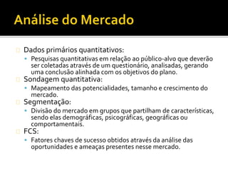 Dados primários quantitativos:
 Pesquisas quantitativas em relação ao público-alvo que deverão
ser coletadas através de um questionário, analisadas, gerando
uma conclusão alinhada com os objetivos do plano.
Sondagem quantitativa:
 Mapeamento das potencialidades, tamanho e crescimento do
mercado.
Segmentação:
 Divisão do mercado em grupos que partilham de características,
sendo elas demográficas, psicográficas, geográficas ou
comportamentais.
FCS:
 Fatores chaves de sucesso obtidos através da análise das
oportunidades e ameaças presentes nesse mercado.
 
