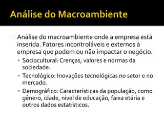 Análise do macroambiente onde a empresa está
inserida. Fatores incontroláveis e externos à
empresa que podem ou não impactar o negócio.
 Sociocultural: Crenças, valores e normas da
sociedade.
 Tecnológico: Inovações tecnológicas no setor e no
mercado.
 Demográfico: Características da população, como
gênero, idade, nível de educação, faixa etária e
outros dados estatísticos.
 