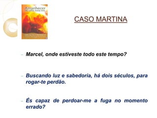 CASO MARTINA 
 Marcel, onde estiveste todo este tempo? 
 Buscando luz e sabedoria, há dois séculos, para 
rogar-te perdão. 
 És capaz de perdoar-me a fuga no momento 
errado? 
 