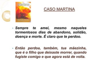 CASO MARTINA 
• Sempre te amei, mesmo naqueles 
tormentosos dias de abandono, solidão, 
doença e morte. É claro que te perdoo. 
• Então perdoa, também, tua mãezinha, 
que é o filho que deixaste morrer, quando 
fugiste comigo e que agora está de volta. 
 