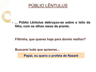 PÚBLIO LÊNTULUS 
- … Públio Lêntulus debruçou-se sobre o leito da 
filha, com os olhos rasos de pranto. 
 Filhinha, que queres hoje para dormir melhor? 
 Buscarei tudo que quiseres... 
Papai, eu quero o profeta de Nazaré 
 