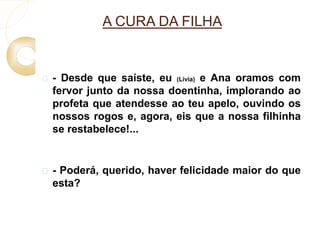 A CURA DA FILHA 
 - Desde que saíste, eu (Lívia) e Ana oramos com 
fervor junto da nossa doentinha, implorando ao 
profeta que atendesse ao teu apelo, ouvindo os 
nossos rogos e, agora, eis que a nossa filhinha 
se restabelece!... 
 - Poderá, querido, haver felicidade maior do que 
esta? 
 