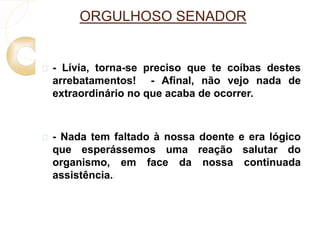 ORGULHOSO SENADOR 
 - Lívia, torna-se preciso que te coíbas destes 
arrebatamentos! - Afinal, não vejo nada de 
extraordinário no que acaba de ocorrer. 
 - Nada tem faltado à nossa doente e era lógico 
que esperássemos uma reação salutar do 
organismo, em face da nossa continuada 
assistência.) 
 