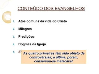 CONTEÚDO DOS EVANGELHOS 
1. Atos comuns da vida do Cristo 
2. Milagres 
3. Predições 
4. Dogmas da Igreja 
5. EnsAinso qmuaotrraol primeiras têm sido objeto de 
controvérsias; a última, porém, 
conservou-se inatacável. 
 