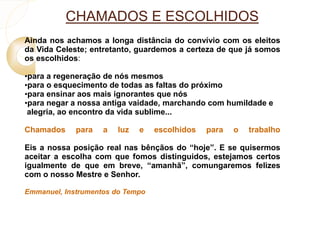 CHAMADOS E ESCOLHIDOS 
Ainda nos achamos a longa distância do convívio com os eleitos 
da Vida Celeste; entretanto, guardemos a certeza de que já somos 
os escolhidos: 
•para a regeneração de nós mesmos 
•para o esquecimento de todas as faltas do próximo 
•para ensinar aos mais ignorantes que nós 
•para negar a nossa antiga vaidade, marchando com humildade e 
alegria, ao encontro da vida sublime... 
Chamados para a luz e escolhidos para o trabalho 
Eis a nossa posição real nas bênçãos do “hoje”. E se quisermos 
aceitar a escolha com que fomos distinguidos, estejamos certos 
igualmente de que em breve, “amanhã”, comungaremos felizes 
com o nosso Mestre e Senhor. 
Emmanuel, Instrumentos do Tempo 
 