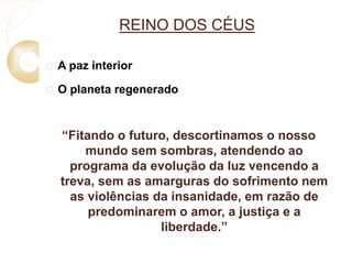 REINO DOS CÉUS 
 A paz interior 
 O planeta regenerado 
“Fitando o futuro, descortinamos o nosso 
mundo sem sombras, atendendo ao 
programa da evolução da luz vencendo a 
treva, sem as amarguras do sofrimento nem 
as violências da insanidade, em razão de 
predominarem o amor, a justiça e a 
liberdade.” 
 