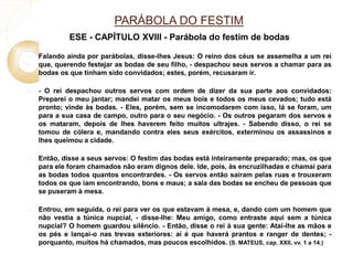PARÁBOLA DO FESTIM 
ESE - CAPÍTULO XVIII - Parábola do festim de bodas 
 Falando ainda por parábolas, disse-lhes Jesus: O reino dos céus se assemelha a um rei 
que, querendo festejar as bodas de seu filho, - despachou seus servos a chamar para as 
bodas os que tinham sido convidados; estes, porém, recusaram ir. 
 - O rei despachou outros servos com ordem de dizer da sua parte aos convidados: 
Preparei o meu jantar; mandei matar os meus bois e todos os meus cevados; tudo está 
pronto; vinde às bodas. - Eles, porém, sem se incomodarem com isso, lá se foram, um 
para a sua casa de campo, outro para o seu negócio. - Os outros pegaram dos servos e 
os mataram, depois de lhes haverem feito muitos ultrajes. - Sabendo disso, o rei se 
tomou de cólera e, mandando contra eles seus exércitos, exterminou os assassinos e 
lhes queimou a cidade. 
 Então, disse a seus servos: O festim das bodas está inteiramente preparado; mas, os que 
para ele foram chamados não eram dignos dele. Ide, pois, às encruzilhadas e chamai para 
as bodas todos quantos encontrardes. - Os servos então saíram pelas ruas e trouxeram 
todos os que iam encontrando, bons e maus; a sala das bodas se encheu de pessoas que 
se puseram à mesa. 
 Entrou, em seguida, o rei para ver os que estavam à mesa, e, dando com um homem que 
não vestia a túnica nupcial, - disse-lhe: Meu amigo, como entraste aqui sem a túnica 
nupcial? O homem guardou silêncio. - Então, disse o rei à sua gente: Atai-lhe as mãos e 
os pés e lançai-o nas trevas exteriores: aí é que haverá prantos e ranger de dentes; - 
porquanto, muitos há chamados, mas poucos escolhidos. (S. MATEUS, cap. XXII, vv. 1 a 14.) 
 