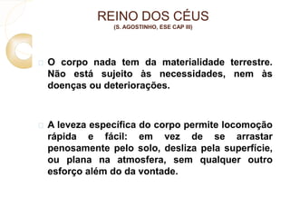 REINO DOS CÉUS 
(S. AGOSTINHO, ESE CAP III) 
 O corpo nada tem da materialidade terrestre. 
Não está sujeito às necessidades, nem às 
doenças ou deteriorações. 
 A leveza específica do corpo permite locomoção 
rápida e fácil: em vez de se arrastar 
penosamente pelo solo, desliza pela superfície, 
ou plana na atmosfera, sem qualquer outro 
esforço além do da vontade. 
 