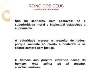 REINO DOS CÉUS 
(S. AGOSTINHO, ESE CAP III) 
 Não há senhores, nem escravos; só a 
superioridade moral e intelectual estabelece a 
supremacia. 
 A autoridade merece o respeito de todos, 
porque somente ao mérito é conferida e se 
exerce sempre com justiça. 
 O homem não procura elevar-se acima do 
homem, mas acima de si mesmo, 
aperfeiçoando-se. 
 