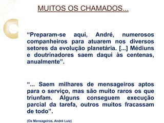 MUITOS OS CHAMADOS... 
 “Preparam-se aqui, André, numerosos 
companheiros para atuarem nos diversos 
setores da evolução planetária. [...] Médiuns 
e doutrinadores saem daqui às centenas, 
anualmente”. 
 “... Saem milhares de mensageiros aptos 
para o serviço, mas são muito raros os que 
triunfam. Alguns conseguem execução 
parcial da tarefa, outros muitos fracassam 
de todo”. 
 (Os Mensageiros, André Luiz) 

