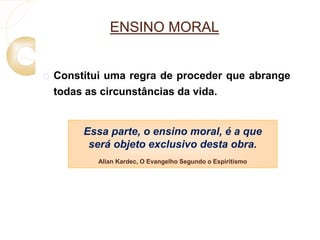 ENSINO MORAL 
 Constitui uma regra de proceder que abrange 
todas as circunstâncias da vida. 
Essa parte, o ensino moral, é a que 
será objeto exclusivo desta obra. 
Allan Kardec, O Evangelho Segundo o Espiritismo 
 