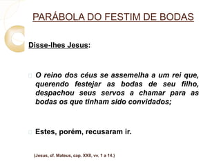 PARÁBOLA DO FESTIM DE BODAS 
Disse-lhes Jesus: 
 O reino dos céus se assemelha a um rei que, 
querendo festejar as bodas de seu filho, 
despachou seus servos a chamar para as 
bodas os que tinham sido convidados; 
 Estes, porém, recusaram ir. 
(Jesus, cf. Mateus, cap. XXII, vv. 1 a 14.) 
 