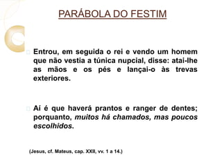PARÁBOLA DO FESTIM 
 Entrou, em seguida o rei e vendo um homem 
que não vestia a túnica nupcial, disse: atai-lhe 
as mãos e os pés e lançai-o às trevas 
exteriores. 
 Aí é que haverá prantos e ranger de dentes; 
porquanto, muitos há chamados, mas poucos 
escolhidos. 
(Jesus, cf. Mateus, cap. XXII, vv. 1 a 14.) 
 