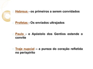  Hebreus - os primeiros a serem convidados 
 Profetas - Os enviados ultrajados 
 Paulo - o Apóstolo dos Gentios estende o 
convite 
 Traje nupcial – a pureza do coração refletida 
no perispírito 
 
