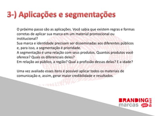 O próximo passo são as aplicações. Você sabia que existem regras e formas
corretas de aplicar sua marca em um material promocional ou
institucional?
Sua marca e identidade precisam ser disseminadas aos diferentes públicos
e, para isso, a segmentação é prioridade.
A segmentação é uma relação com seus produtos. Quantos produtos você
oferece? Quais os diferenciais deles?
Em relação ao público, a região? Qual a profissão dessas delas? E a idade?
Uma vez avaliado esses itens é possível aplicar todos os materiais de
comunicação e, assim, gerar maior credibilidade e resultados.
 