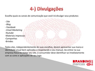 Escolha quais os canais de comunicação que você irá divulgar seus produtos:
- Site
- Blog
- Facebook
- Email Marketing
-Youtube
-Materiais impressos
-Campanhas
-Brindes
Todos eles, independentemente de suas escolhas, devem apresentar sua marca e
identidade visual bem aplicadas e respeitando o seu manual. Ao entrar na sua
empresa física ou visitar seu site, o consumidor deve identificar-se imediatamente
com as cores e aplicações do seu logo.
 