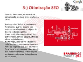 Uma vez na Internet, seus canais de
comunicação precisam gerar resultados,
certo?
Por isso, saber definir as melhores as
ferramentas que vão trazer a sua
empresa para às primeiras páginas do
Google na busca orgânica.
E para resultados mais rápido os links
patrocinados, como o Google Adwords,
são os mais indicados.
Nesta etapa, você facilita a busca das
palavras-chave mais procuradas no seu
ramo de negócios. Use essa palavra ou
frase e crie uma nuvem de tags. São elas
que vão direcionar sua comunicação e
serão essenciais para o fortalecimento
da sua marca.
 