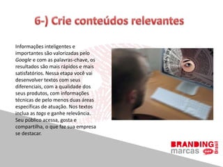 Informações inteligentes e
importantes são valorizadas pelo
Google e com as palavras-chave, os
resultados são mais rápidos e mais
satisfatórios. Nessa etapa você vai
desenvolver textos com seus
diferenciais, com a qualidade dos
seus produtos, com informações
técnicas de pelo menos duas áreas
específicas de atuação. Nos textos
inclua as tags e ganhe relevância.
Seu público acessa, gosta e
compartilha, o que faz sua empresa
se destacar.
 