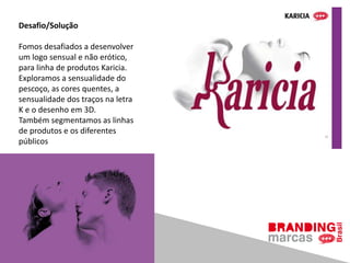 Desafio/Solução
Fomos desafiados a desenvolver
um logo sensual e não erótico,
para linha de produtos Karicia.
Exploramos a sensualidade do
pescoço, as cores quentes, a
sensualidade dos traços na letra
K e o desenho em 3D.
Também segmentamos as linhas
de produtos e os diferentes
públicos
 