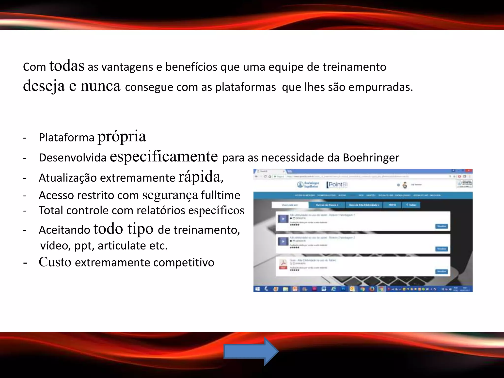 Com todas as vantagens e benefícios que uma equipe de treinamento
deseja e nunca consegue com as plataformas que lhes são empurradas.
- Plataforma própria
- Desenvolvida especificamente para as necessidade da Boehringer
- Atualização extremamente rápida,
- Acesso restrito com segurança fulltime
- Total controle com relatórios específicos
- Aceitando todo tipo de treinamento,
vídeo, ppt, articulate etc.
- Custo extremamente competitivo
 