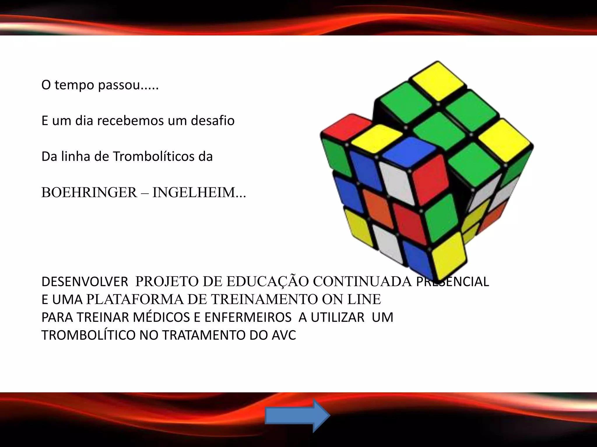 O tempo passou.....
E um dia recebemos um desafio
Da linha de Trombolíticos da
BOEHRINGER – INGELHEIM...
DESENVOLVER PROJETO DE EDUCAÇÃO CONTINUADA PRESENCIAL
E UMA PLATAFORMA DE TREINAMENTO ON LINE
PARA TREINAR MÉDICOS E ENFERMEIROS A UTILIZAR UM
TROMBOLÍTICO NO TRATAMENTO DO AVC
 