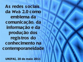 As redes sociais  da  Web  2.0 como emblema da comunicação, da informação e da produção dos registros do conhecimento na contemporaneidade UNIFAI, 20 de maio 2011 
