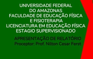 UNIVERSIDADE FEDERAL
DO AMAZONAS
FACULDADE DE EDUCAÇÃO FÍSICA
E FISIOTERAPIA
LICENCIATURA EM EDUCAÇÃO FÍSICA
ESTAGIO SUPERVISIONADO
APRESENTAÇÃO DE RELATÓRIO
Proceptor: Prof. Nilton Cesar Ferst
 