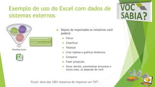 Exemplo de uso do Excel com dados de 
sistemas externos 
 Depois de importados os relatórios você 
poderá: 
 Filtrar 
 Classificar 
 Totalizar 
 Criar tabelas e gráficos dinâmicos 
 Comparar 
 Fazer projeções 
 Gerar alertas, automatizar processos e 
muito mais, só depende de você 
"Excel: Uma das 1001 maneiras de importar um TXT". 
 