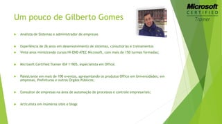 Um pouco de Gilberto Gomes 
 Analista de Sistemas e administrador de empresas 
 Experiência de 26 anos em desenvolvimento de sistemas, consultorias e treinamentos 
 Vinte anos ministrando cursos HI-END ATEC Microsoft, com mais de 150 turmas formadas; 
 Microsoft Certified Trainer ID# 11905, especialista em Office; 
 Palestrante em mais de 100 eventos, apresentando os produtos Office em Universidades, em 
empresas, Prefeituras e outros Órgãos Públicos; 
 Consultor de empresas na área de automação de processos e controle empresariais; 
 Articulista em inúmeros sites e blogs 
 