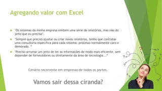Agregando valor com Excel 
 "Os sistemas da minha empresa emitem uma série de relatórios, mas não do 
jeito que eu preciso". 
 "Sempre que preciso ajustar ou criar novos relatórios, tenho que contratar 
uma consultoria específica para cada sistema: processo normalmente caro e 
demorado. “ 
 "Preciso arrumar um jeito de ter as informações de modo mais eficiente, sem 
depender de fornecedores ou diretamente da área de tecnologia...“ 
Cenário recorrente em empresas de todos os portes. 
Vamos sair dessa ciranda? 
 