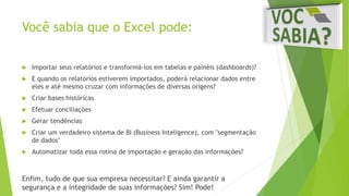 Você sabia que o Excel pode: 
 Importar seus relatórios e transformá-los em tabelas e painéis (dashboards)? 
 E quando os relatórios estiverem importados, poderá relacionar dados entre 
eles e até mesmo cruzar com informações de diversas origens? 
 Criar bases históricas 
 Efetuar conciliações 
 Gerar tendências 
 Criar um verdadeiro sistema de BI (Business Inteligence), com "segmentação 
de dados" 
 Automatizar toda essa rotina de importação e geração das informações? 
Enfim, tudo de que sua empresa necessitar? E ainda garantir a 
segurança e a integridade de suas informações? Sim! Pode! 
 