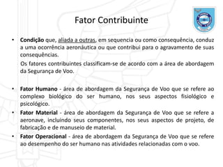 • Condição que, aliada a outras, em sequencia ou como consequência, conduz
a uma ocorrência aeronáutica ou que contribui para o agravamento de suas
consequências.
Os fatores contribuintes classificam-se de acordo com a área de abordagem
da Segurança de Voo.
• Fator Humano - área de abordagem da Segurança de Voo que se refere ao
complexo biológico do ser humano, nos seus aspectos fisiológico e
psicológico.
• Fator Material - área de abordagem da Segurança de Voo que se refere a
aeronave, incluindo seus componentes, nos seus aspectos de projeto, de
fabricação e de manuseio de material.
• Fator Operacional - área de abordagem da Segurança de Voo que se refere
ao desempenho do ser humano nas atividades relacionadas com o voo.
Fator Contribuinte
 