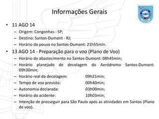 Informações Gerais
• 11 AGO 14
– Origem: Congonhas - SP;
– Destino: Santos-Dumont - RJ;
– Horário do pouso no Santos-Dumont: 21h55min.
• 13 AGO 14 - Preparação para o voo (Plano de Voo)
– Horário do abastecimento no Santos-Dumont: 08h45min;
– Horário planejado de decolagem do Aeródromo Santos-Dumont:
09h30min;
– Horário real da decolagem: 09h21min;
– Tempo de voo previsto: 00h40min;
– Autonomia declarada: 03h00min;
– Horário do acidente: 10h03min;
– Intenção de prosseguir para São Paulo após as atividades em Santos (Plano
de voo).
 