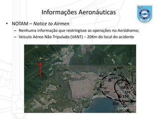 Informações Aeronáuticas
• NOTAM – Notice to Airmen
– Nenhuma informação que restringisse as operações no Aeródromo;
– Veículo Aéreo Não Tripulado (VANT) – 20Km do local do acidente
 