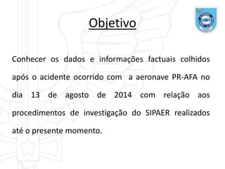 Objetivo
Conhecer os dados e informações factuais colhidos
após o acidente ocorrido com a aeronave PR-AFA no
dia 13 de agosto de 2014 com relação aos
procedimentos de investigação do SIPAER realizados
até o presente momento.
 