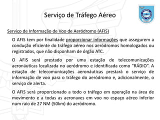 Serviço de Informação de Voo de Aeródromo (AFIS)
O AFIS tem por finalidade proporcionar informações que assegurem a
condução eficiente do tráfego aéreo nos aeródromos homologados ou
registrados, que não disponham de órgão ATC.
O AFIS será prestado por uma estação de telecomunicações
aeronáuticas localizada no aeródromo e identificada como “RÁDIO”. A
estação de telecomunicações aeronáuticas prestará o serviço de
informação de voo para o tráfego do aeródromo e, adicionalmente, o
serviço de alerta.
O AFIS será proporcionado a todo o tráfego em operação na área de
movimento e a todas as aeronaves em voo no espaço aéreo inferior
num raio de 27 NM (50km) do aeródromo.
Serviço de Tráfego Aéreo
 