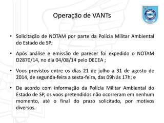 • Solicitação de NOTAM por parte da Polícia Militar Ambiental
do Estado de SP;
• Após análise e emissão de parecer foi expedido o NOTAM
D2870/14, no dia 04/08/14 pelo DECEA ;
• Voos previstos entre os dias 21 de julho a 31 de agosto de
2014, de segunda-feira a sexta-feira, das 09h às 17h; e
• De acordo com informação da Polícia Militar Ambiental do
Estado de SP, os voos pretendidos não ocorreram em nenhum
momento, até o final do prazo solicitado, por motivos
diversos.
Operação de VANTs
 