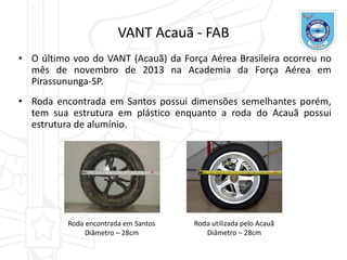 • O último voo do VANT (Acauã) da Força Aérea Brasileira ocorreu no
mês de novembro de 2013 na Academia da Força Aérea em
Pirassununga-SP.
• Roda encontrada em Santos possui dimensões semelhantes porém,
tem sua estrutura em plástico enquanto a roda do Acauã possui
estrutura de alumínio.
VANT Acauã - FAB
Roda encontrada em Santos
Diâmetro – 28cm
Roda utilizada pelo Acauã
Diâmetro – 28cm
 