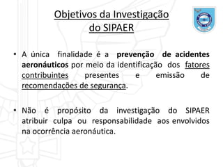 Objetivos da Investigação
do SIPAER
• A única finalidade é a prevenção de acidentes
aeronáuticos por meio da identificação dos fatores
contribuintes presentes e emissão de
recomendações de segurança.
• Não é propósito da investigação do SIPAER
atribuir culpa ou responsabilidade aos envolvidos
na ocorrência aeronáutica.
 